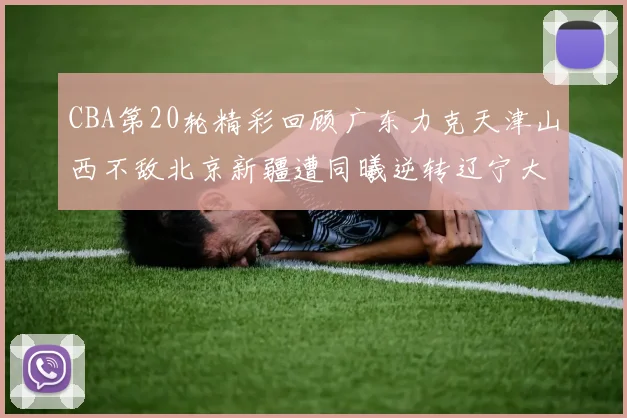 CBA第20轮精彩回顾广东力克天津山西不敌北京新疆遭同曦逆转辽宁大胜四川