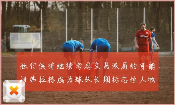 独行侠将继续考虑交易浓眉的可能性弗拉格成为球队长期标志性人物