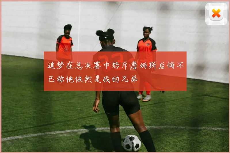 追梦在总决赛中怒斥詹姆斯后悔不已称他依然是我的兄弟