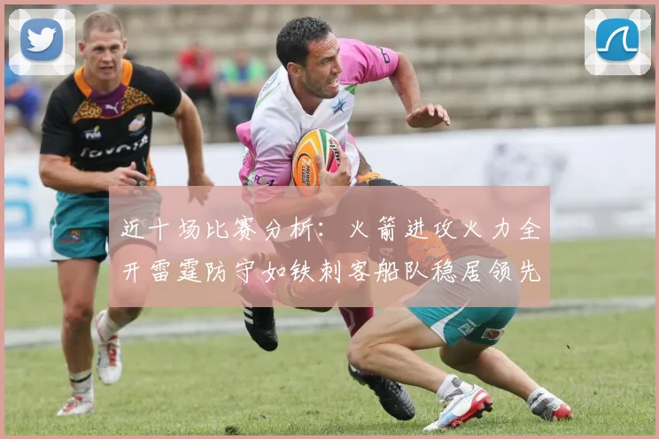 近十场比赛分析：火箭进攻火力全开雷霆防守如铁刺客船队稳居领先湖人表现堪忧