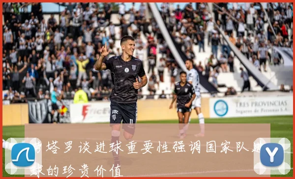 劳塔罗谈进球重要性强调国家队进球的珍贵价值