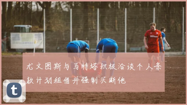 尤文图斯与马特塔积极洽谈个人条款计划租借并强制买断他