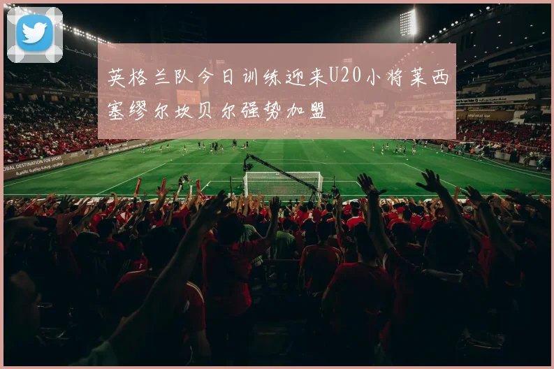 英格兰队今日训练迎来U20小将莱西塞缪尔坎贝尔强势加盟
