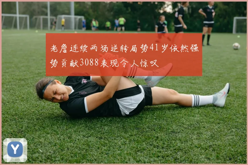 老詹连续两场逆转局势41岁依然强势贡献3088表现令人惊叹