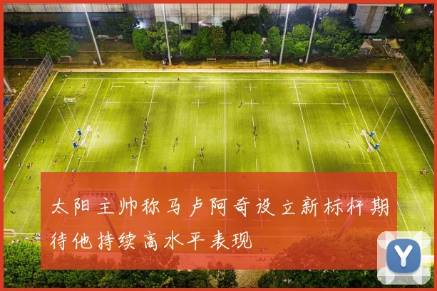 太阳主帅称马卢阿奇设立新标杆期待他持续高水平表现