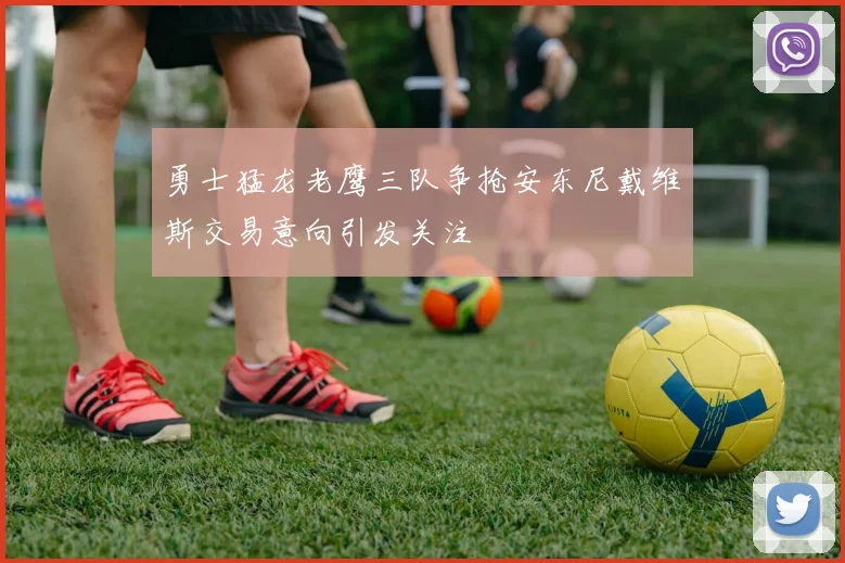 勇士猛龙老鹰三队争抢安东尼戴维斯交易意向引发关注