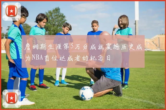 詹姆斯生涯第5万分成就震撼历史成为NBA首位达成者的纪念日