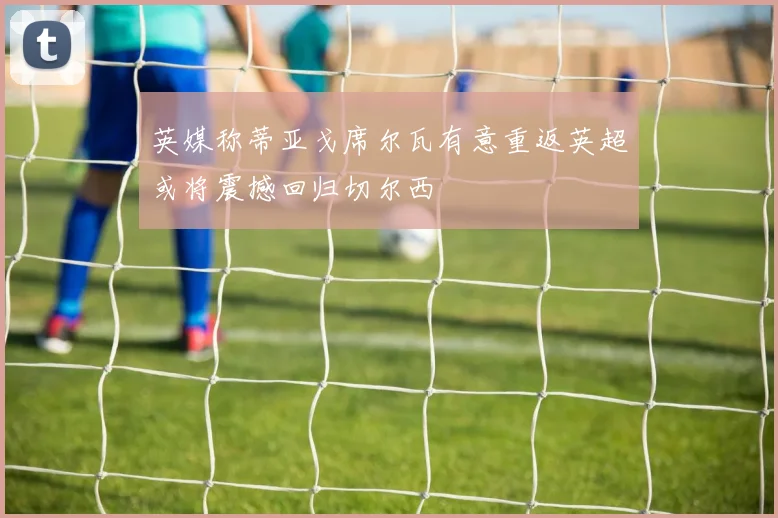 英媒称蒂亚戈席尔瓦有意重返英超或将震撼回归切尔西