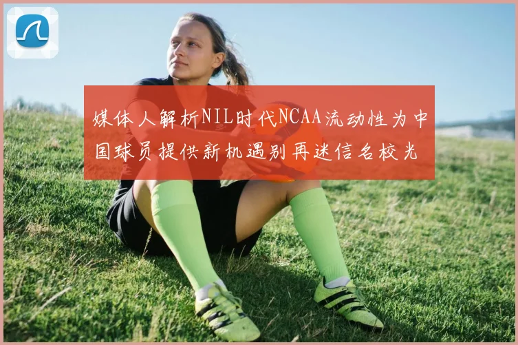 媒体人解析NIL时代NCAA流动性为中国球员提供新机遇别再迷信名校光环