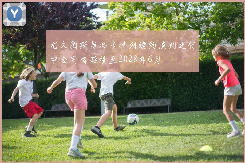 尤文图斯与洛卡特利续约谈判进行中合同将延续至2028年6月