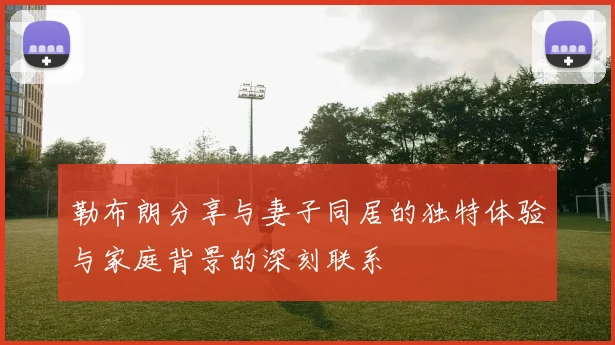 勒布朗分享与妻子同居的独特体验与家庭背景的深刻联系