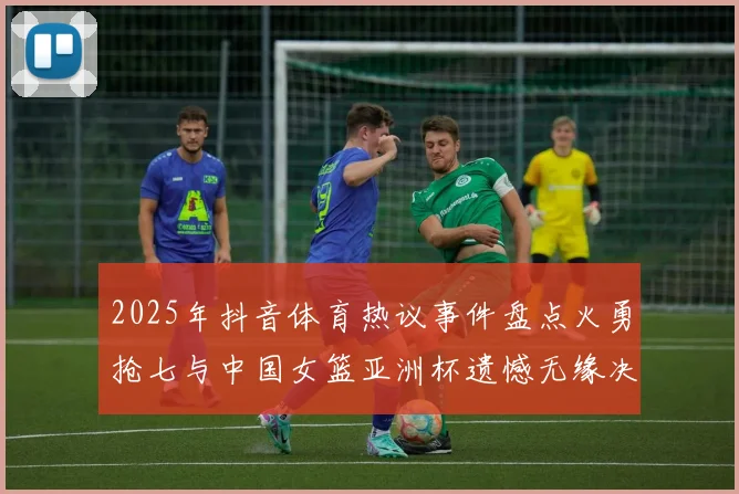 2025年抖音体育热议事件盘点火勇抢七与中国女篮亚洲杯遗憾无缘决赛