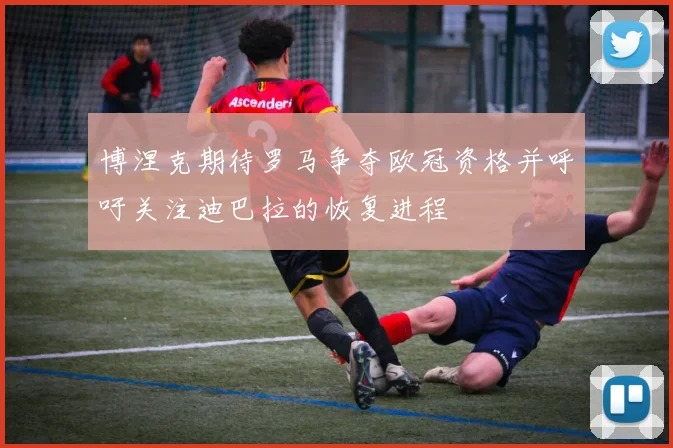 博涅克期待罗马争夺欧冠资格并呼吁关注迪巴拉的恢复进程