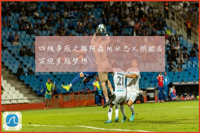 四线争冠之路阿森纳状态火热能否实现多冠梦想